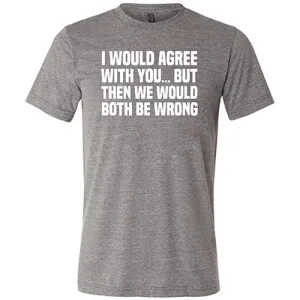 I Would Agree With You... But Then We Would Both Be Wrong Shirt Unisex